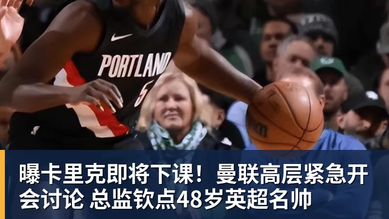 曝卡里克即将下课!曼联高层紧急开会讨论 总监钦点48岁英超名帅